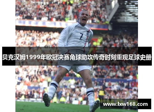 贝克汉姆1999年欧冠决赛角球助攻传奇时刻重现足球史册