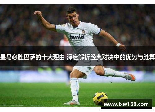 皇马必胜巴萨的十大理由 深度解析经典对决中的优势与胜算