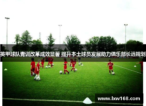 英甲球队青训改革成效显著 提升本土球员发展助力俱乐部长远规划 英甲球队青训改革成效显著 提升本土球员发展助力俱乐部长远规划