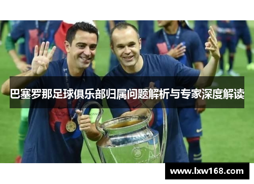 巴塞罗那足球俱乐部归属问题解析与专家深度解读