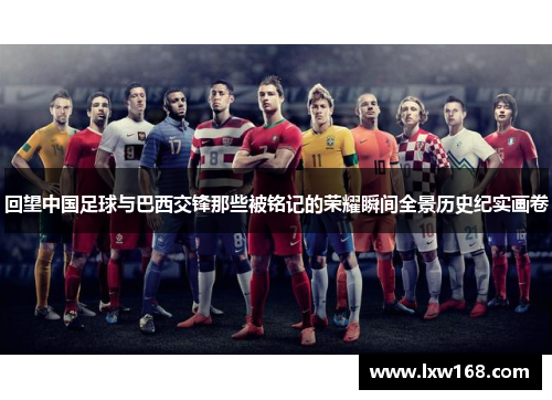 回望中国足球与巴西交锋那些被铭记的荣耀瞬间全景历史纪实画卷